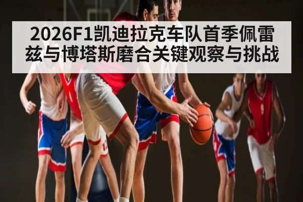 2026F1凯迪拉克车队首季佩雷兹与博塔斯磨合关键观察与挑战