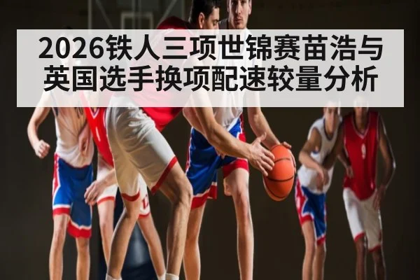 2026铁人三项世锦赛苗浩与英国选手换项配速较量分析
